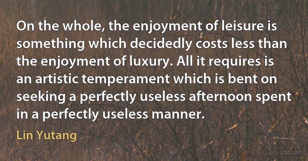 On the whole, the enjoyment of leisure is something which decidedly costs less than the enjoyment of luxury. All it requires is an artistic temperament which is bent on seeking a perfectly useless afternoon spent in a perfectly useless manner. (Lin Yutang)