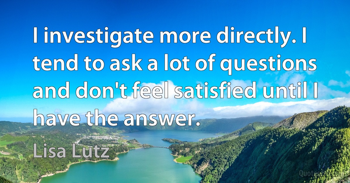 I investigate more directly. I tend to ask a lot of questions and don't feel satisfied until I have the answer. (Lisa Lutz)