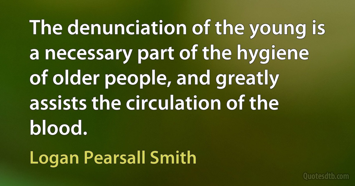 The denunciation of the young is a necessary part of the hygiene of older people, and greatly assists the circulation of the blood. (Logan Pearsall Smith)