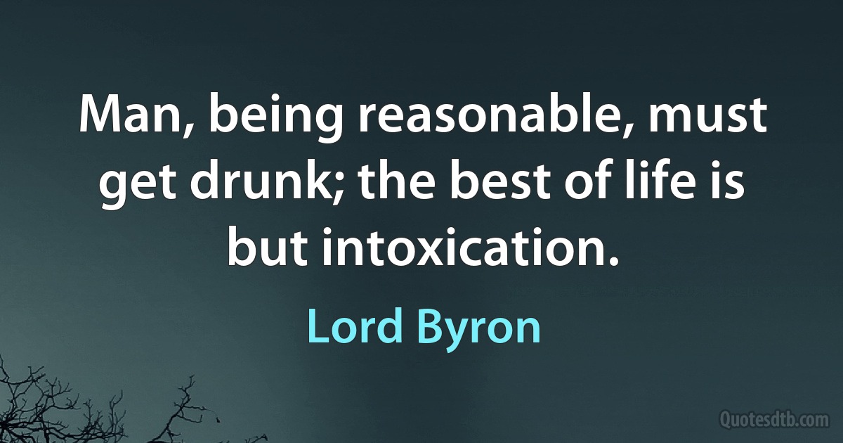 Man, being reasonable, must get drunk; the best of life is but intoxication. (Lord Byron)