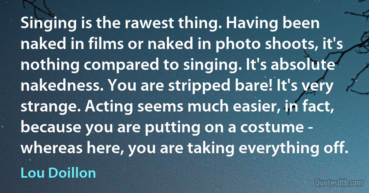 Singing is the rawest thing. Having been naked in films or naked in photo shoots, it's nothing compared to singing. It's absolute nakedness. You are stripped bare! It's very strange. Acting seems much easier, in fact, because you are putting on a costume - whereas here, you are taking everything off. (Lou Doillon)