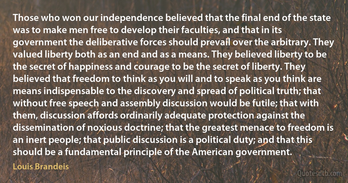 Those who won our independence believed that the final end of the state was to make men free to develop their faculties, and that in its government the deliberative forces should prevail over the arbitrary. They valued liberty both as an end and as a means. They believed liberty to be the secret of happiness and courage to be the secret of liberty. They believed that freedom to think as you will and to speak as you think are means indispensable to the discovery and spread of political truth; that without free speech and assembly discussion would be futile; that with them, discussion affords ordinarily adequate protection against the dissemination of noxious doctrine; that the greatest menace to freedom is an inert people; that public discussion is a political duty; and that this should be a fundamental principle of the American government. (Louis Brandeis)