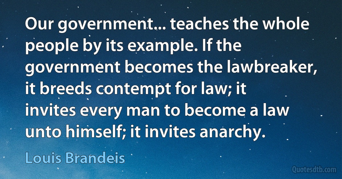 Our government... teaches the whole people by its example. If the government becomes the lawbreaker, it breeds contempt for law; it invites every man to become a law unto himself; it invites anarchy. (Louis Brandeis)