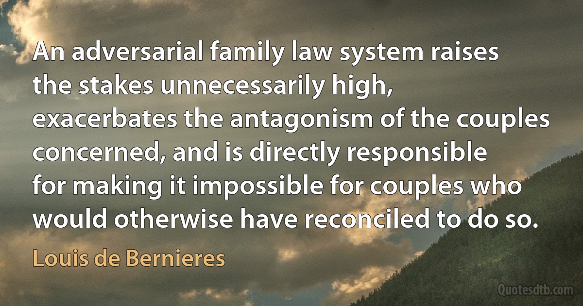 An adversarial family law system raises the stakes unnecessarily high, exacerbates the antagonism of the couples concerned, and is directly responsible for making it impossible for couples who would otherwise have reconciled to do so. (Louis de Bernieres)