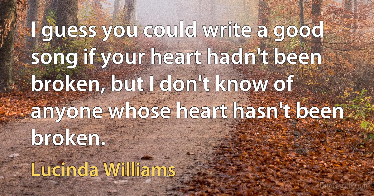 I guess you could write a good song if your heart hadn't been broken, but I don't know of anyone whose heart hasn't been broken. (Lucinda Williams)