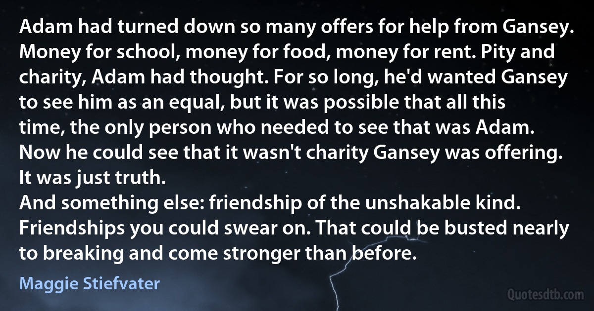 Adam had turned down so many offers for help from Gansey. Money for school, money for food, money for rent. Pity and charity, Adam had thought. For so long, he'd wanted Gansey to see him as an equal, but it was possible that all this time, the only person who needed to see that was Adam.
Now he could see that it wasn't charity Gansey was offering. It was just truth.
And something else: friendship of the unshakable kind. Friendships you could swear on. That could be busted nearly to breaking and come stronger than before. (Maggie Stiefvater)