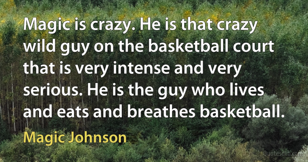 Magic is crazy. He is that crazy wild guy on the basketball court that is very intense and very serious. He is the guy who lives and eats and breathes basketball. (Magic Johnson)