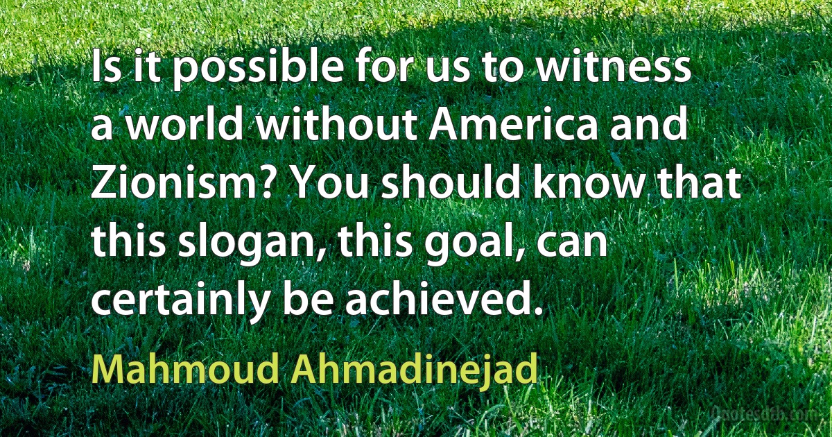 Is it possible for us to witness a world without America and Zionism? You should know that this slogan, this goal, can certainly be achieved. (Mahmoud Ahmadinejad)