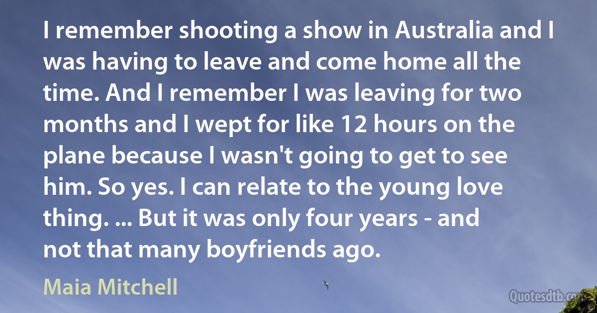 I remember shooting a show in Australia and I was having to leave and come home all the time. And I remember I was leaving for two months and I wept for like 12 hours on the plane because I wasn't going to get to see him. So yes. I can relate to the young love thing. ... But it was only four years - and not that many boyfriends ago. (Maia Mitchell)