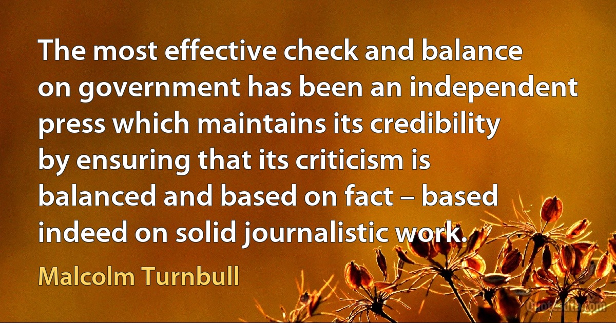 The most effective check and balance on government has been an independent press which maintains its credibility by ensuring that its criticism is balanced and based on fact – based indeed on solid journalistic work. (Malcolm Turnbull)