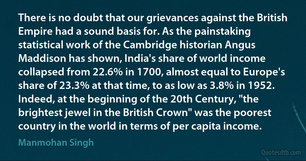 There is no doubt that our grievances against the British Empire had a sound basis for. As the painstaking statistical work of the Cambridge historian Angus Maddison has shown, India's share of world income collapsed from 22.6% in 1700, almost equal to Europe's share of 23.3% at that time, to as low as 3.8% in 1952. Indeed, at the beginning of the 20th Century, "the brightest jewel in the British Crown" was the poorest country in the world in terms of per capita income. (Manmohan Singh)