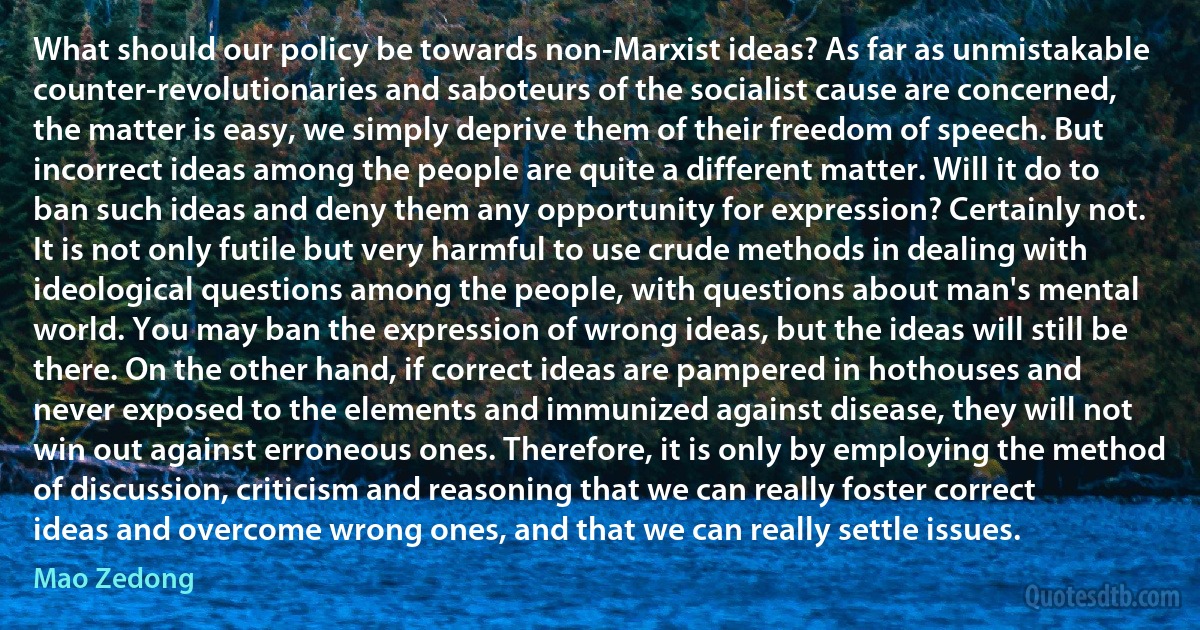 What should our policy be towards non-Marxist ideas? As far as unmistakable counter-revolutionaries and saboteurs of the socialist cause are concerned, the matter is easy, we simply deprive them of their freedom of speech. But incorrect ideas among the people are quite a different matter. Will it do to ban such ideas and deny them any opportunity for expression? Certainly not. It is not only futile but very harmful to use crude methods in dealing with ideological questions among the people, with questions about man's mental world. You may ban the expression of wrong ideas, but the ideas will still be there. On the other hand, if correct ideas are pampered in hothouses and never exposed to the elements and immunized against disease, they will not win out against erroneous ones. Therefore, it is only by employing the method of discussion, criticism and reasoning that we can really foster correct ideas and overcome wrong ones, and that we can really settle issues. (Mao Zedong)