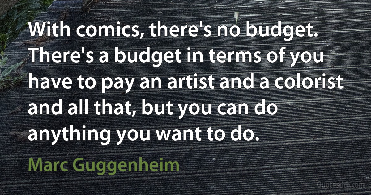 With comics, there's no budget. There's a budget in terms of you have to pay an artist and a colorist and all that, but you can do anything you want to do. (Marc Guggenheim)