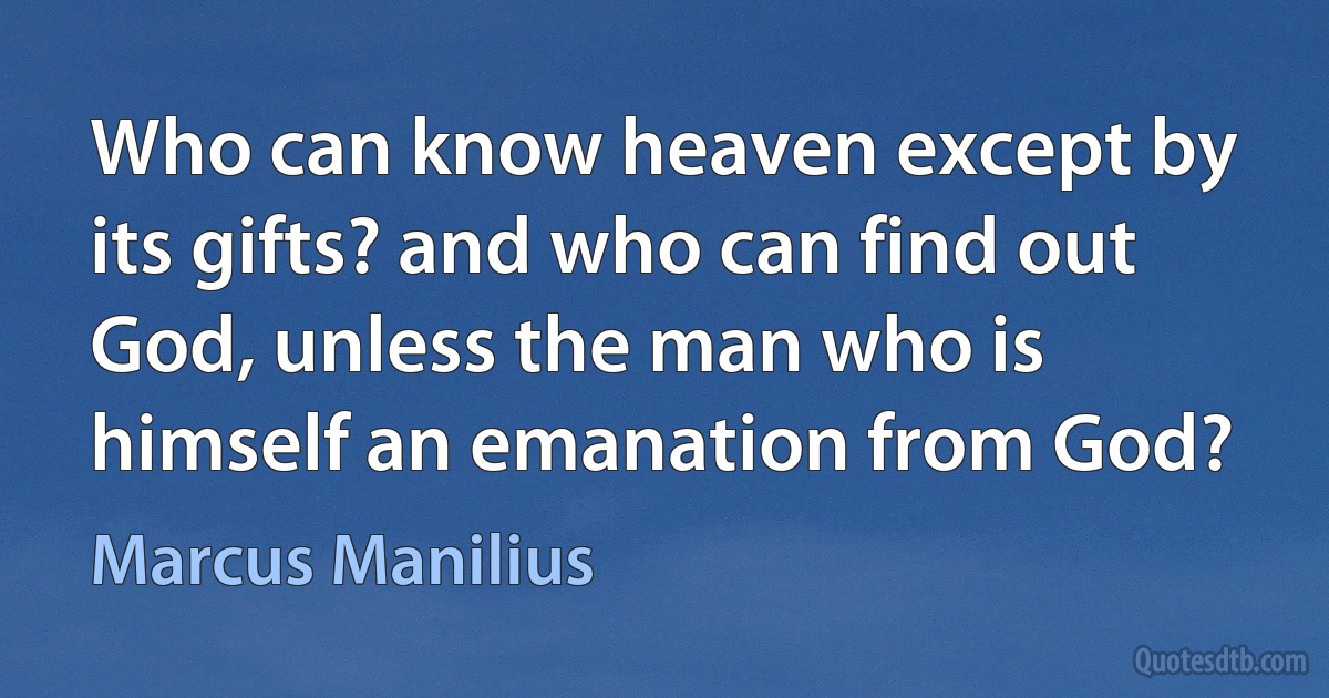 Who can know heaven except by its gifts? and who can find out God, unless the man who is himself an emanation from God? (Marcus Manilius)