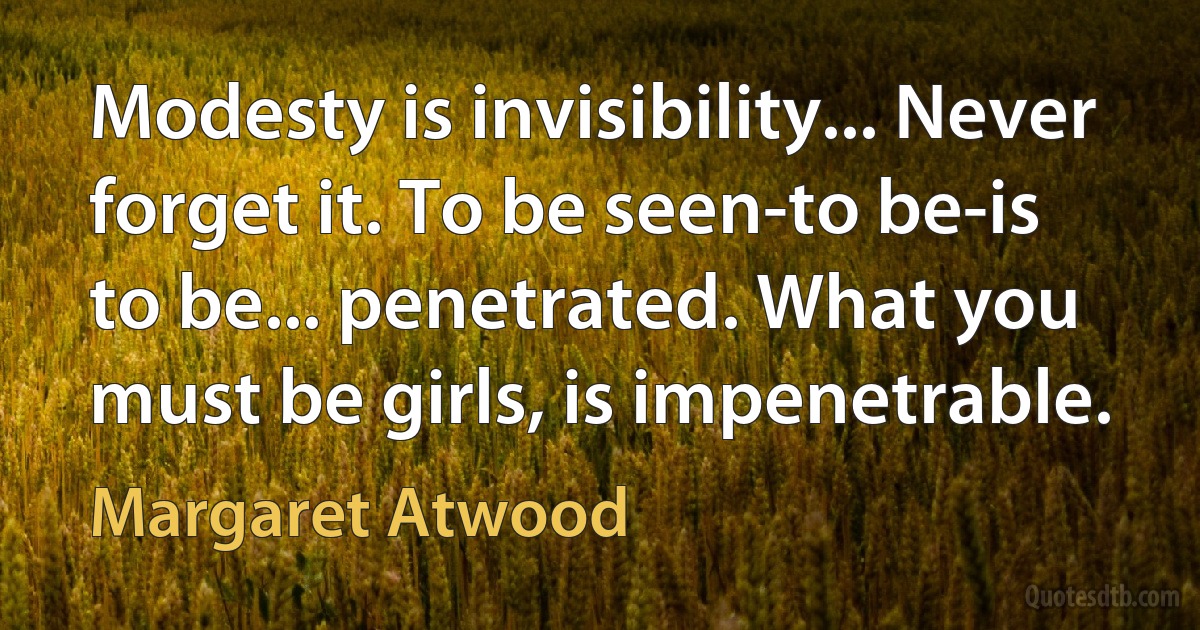 Modesty is invisibility... Never forget it. To be seen-to be-is to be... penetrated. What you must be girls, is impenetrable. (Margaret Atwood)