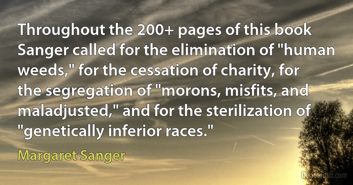 Throughout the 200+ pages of this book Sanger called for the elimination of "human weeds," for the cessation of charity, for the segregation of "morons, misfits, and maladjusted," and for the sterilization of "genetically inferior races." (Margaret Sanger)