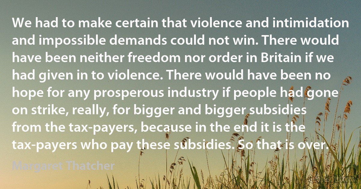 We had to make certain that violence and intimidation and impossible demands could not win. There would have been neither freedom nor order in Britain if we had given in to violence. There would have been no hope for any prosperous industry if people had gone on strike, really, for bigger and bigger subsidies from the tax-payers, because in the end it is the tax-payers who pay these subsidies. So that is over. (Margaret Thatcher)