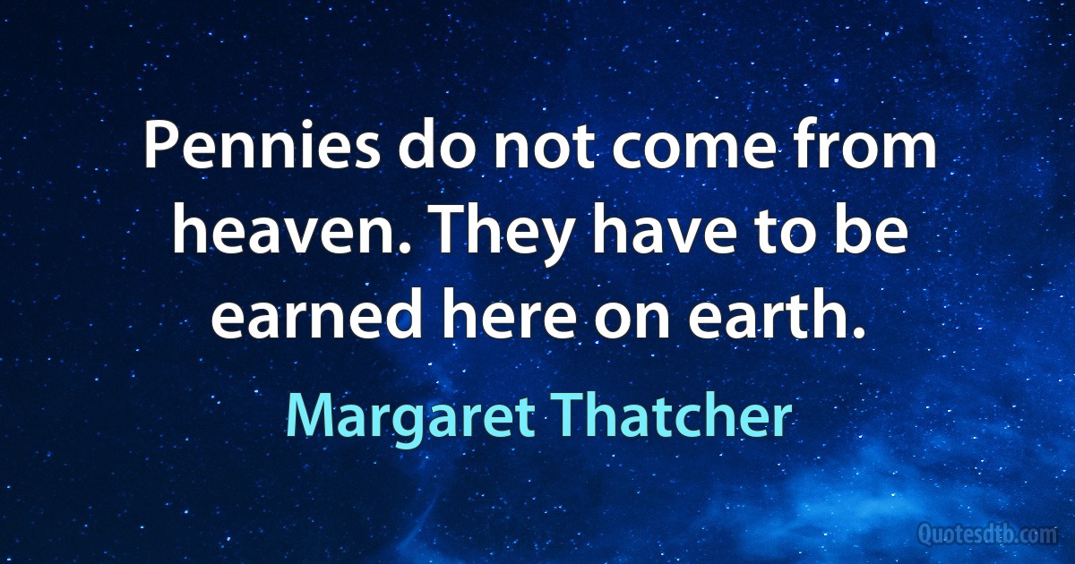 Pennies do not come from heaven. They have to be earned here on earth. (Margaret Thatcher)