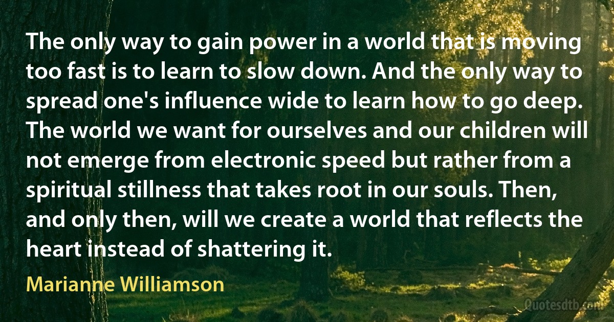 The only way to gain power in a world that is moving too fast is to learn to slow down. And the only way to spread one's influence wide to learn how to go deep. The world we want for ourselves and our children will not emerge from electronic speed but rather from a spiritual stillness that takes root in our souls. Then, and only then, will we create a world that reflects the heart instead of shattering it. (Marianne Williamson)