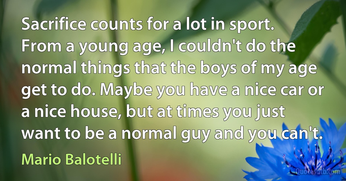 Sacrifice counts for a lot in sport. From a young age, I couldn't do the normal things that the boys of my age get to do. Maybe you have a nice car or a nice house, but at times you just want to be a normal guy and you can't. (Mario Balotelli)