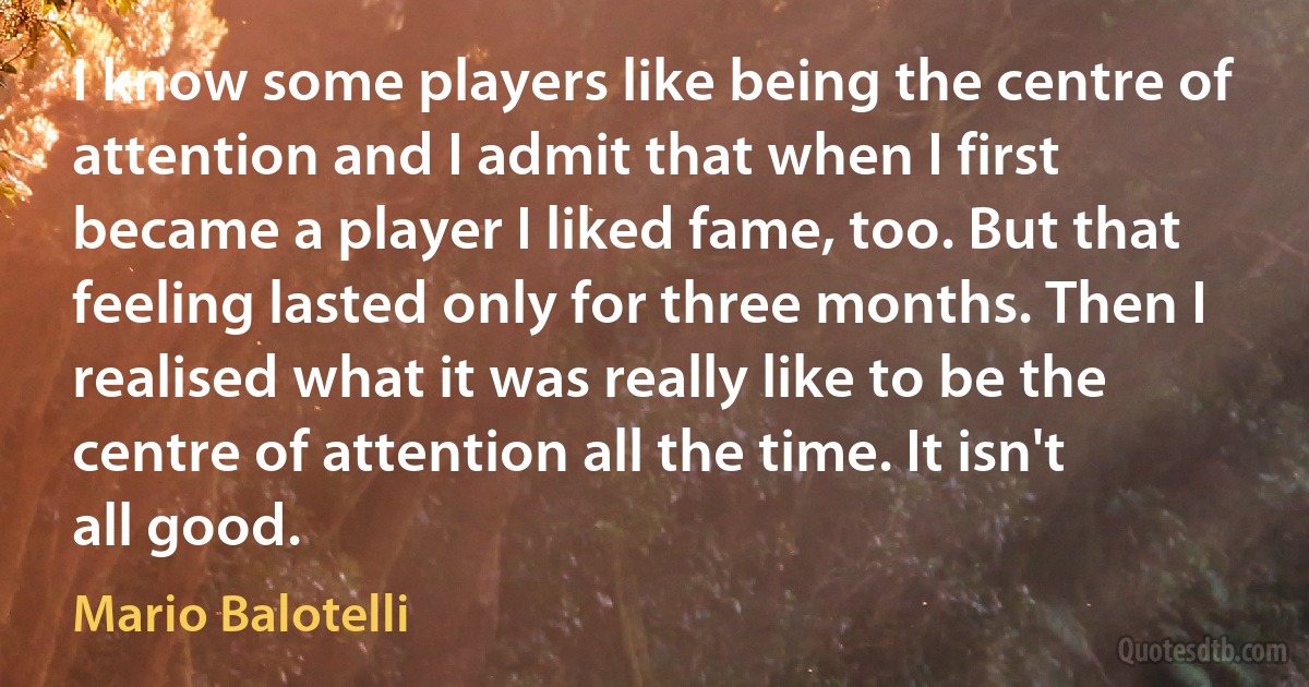 I know some players like being the centre of attention and I admit that when I first became a player I liked fame, too. But that feeling lasted only for three months. Then I realised what it was really like to be the centre of attention all the time. It isn't all good. (Mario Balotelli)