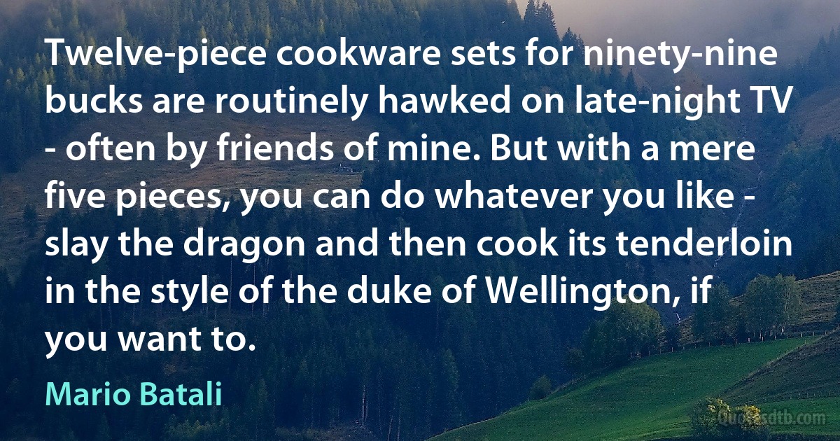 Twelve-piece cookware sets for ninety-nine bucks are routinely hawked on late-night TV - often by friends of mine. But with a mere five pieces, you can do whatever you like - slay the dragon and then cook its tenderloin in the style of the duke of Wellington, if you want to. (Mario Batali)