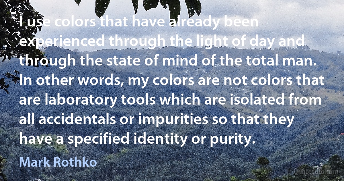 I use colors that have already been experienced through the light of day and through the state of mind of the total man. In other words, my colors are not colors that are laboratory tools which are isolated from all accidentals or impurities so that they have a specified identity or purity. (Mark Rothko)