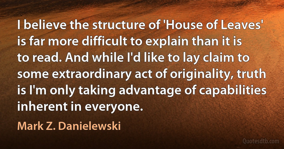 I believe the structure of 'House of Leaves' is far more difficult to explain than it is to read. And while I'd like to lay claim to some extraordinary act of originality, truth is I'm only taking advantage of capabilities inherent in everyone. (Mark Z. Danielewski)