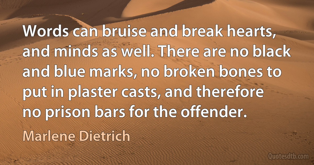 Words can bruise and break hearts, and minds as well. There are no black and blue marks, no broken bones to put in plaster casts, and therefore no prison bars for the offender. (Marlene Dietrich)