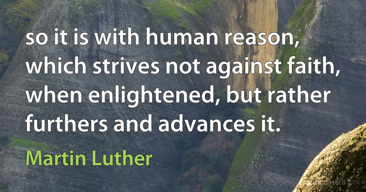 so it is with human reason, which strives not against faith, when enlightened, but rather furthers and advances it. (Martin Luther)