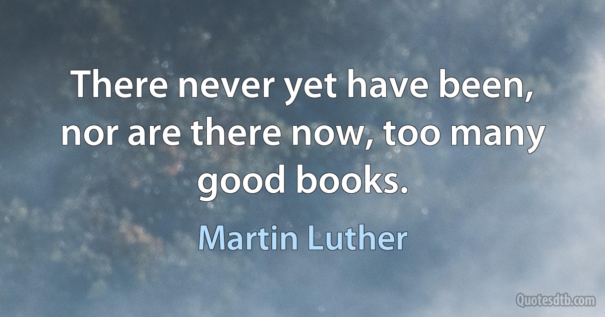 There never yet have been, nor are there now, too many good books. (Martin Luther)