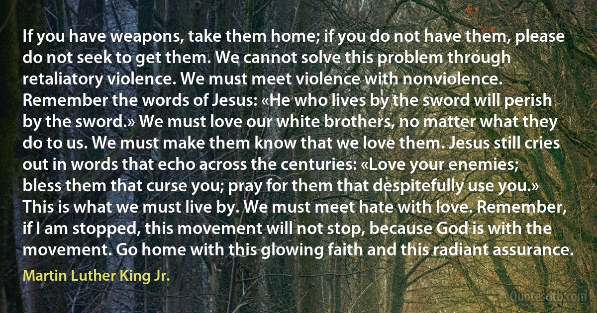 If you have weapons, take them home; if you do not have them, please do not seek to get them. We cannot solve this problem through retaliatory violence. We must meet violence with nonviolence. Remember the words of Jesus: «He who lives by the sword will perish by the sword.» We must love our white brothers, no matter what they do to us. We must make them know that we love them. Jesus still cries out in words that echo across the centuries: «Love your enemies; bless them that curse you; pray for them that despitefully use you.» This is what we must live by. We must meet hate with love. Remember, if I am stopped, this movement will not stop, because God is with the movement. Go home with this glowing faith and this radiant assurance. (Martin Luther King Jr.)