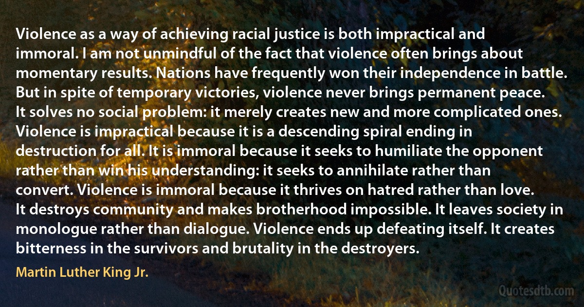 Violence as a way of achieving racial justice is both impractical and immoral. I am not unmindful of the fact that violence often brings about momentary results. Nations have frequently won their independence in battle. But in spite of temporary victories, violence never brings permanent peace. It solves no social problem: it merely creates new and more complicated ones. Violence is impractical because it is a descending spiral ending in destruction for all. It is immoral because it seeks to humiliate the opponent rather than win his understanding: it seeks to annihilate rather than convert. Violence is immoral because it thrives on hatred rather than love. It destroys community and makes brotherhood impossible. It leaves society in monologue rather than dialogue. Violence ends up defeating itself. It creates bitterness in the survivors and brutality in the destroyers. (Martin Luther King Jr.)