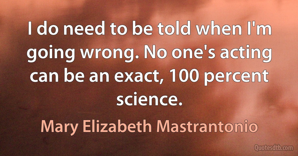 I do need to be told when I'm going wrong. No one's acting can be an exact, 100 percent science. (Mary Elizabeth Mastrantonio)