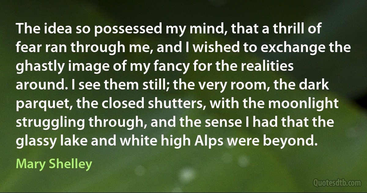 The idea so possessed my mind, that a thrill of fear ran through me, and I wished to exchange the ghastly image of my fancy for the realities around. I see them still; the very room, the dark parquet, the closed shutters, with the moonlight struggling through, and the sense I had that the glassy lake and white high Alps were beyond. (Mary Shelley)