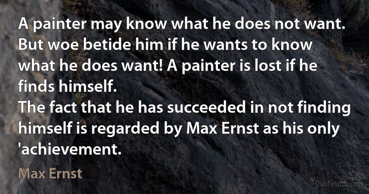 A painter may know what he does not want.
But woe betide him if he wants to know
what he does want! A painter is lost if he finds himself.
The fact that he has succeeded in not finding
himself is regarded by Max Ernst as his only
'achievement. (Max Ernst)