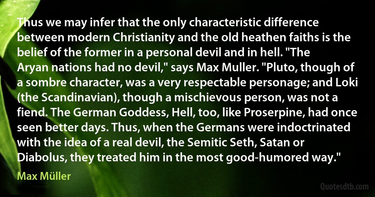 Thus we may infer that the only characteristic difference between modern Christianity and the old heathen faiths is the belief of the former in a personal devil and in hell. "The Aryan nations had no devil," says Max Muller. "Pluto, though of a sombre character, was a very respectable personage; and Loki (the Scandinavian), though a mischievous person, was not a fiend. The German Goddess, Hell, too, like Proserpine, had once seen better days. Thus, when the Germans were indoctrinated with the idea of a real devil, the Semitic Seth, Satan or Diabolus, they treated him in the most good-humored way." (Max Müller)