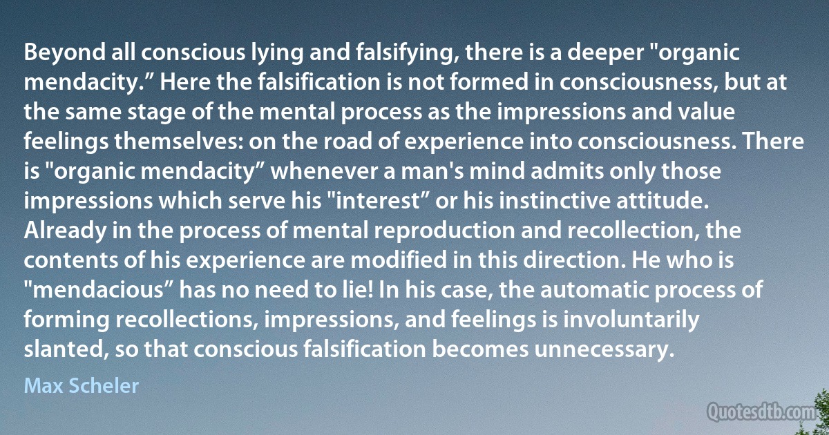 Beyond all conscious lying and falsifying, there is a deeper "organic mendacity.” Here the falsification is not formed in consciousness, but at the same stage of the mental process as the impressions and value feelings themselves: on the road of experience into consciousness. There is "organic mendacity” whenever a man's mind admits only those impressions which serve his "interest” or his instinctive attitude. Already in the process of mental reproduction and recollection, the contents of his experience are modified in this direction. He who is "mendacious” has no need to lie! In his case, the automatic process of forming recollections, impressions, and feelings is involuntarily slanted, so that conscious falsification becomes unnecessary. (Max Scheler)