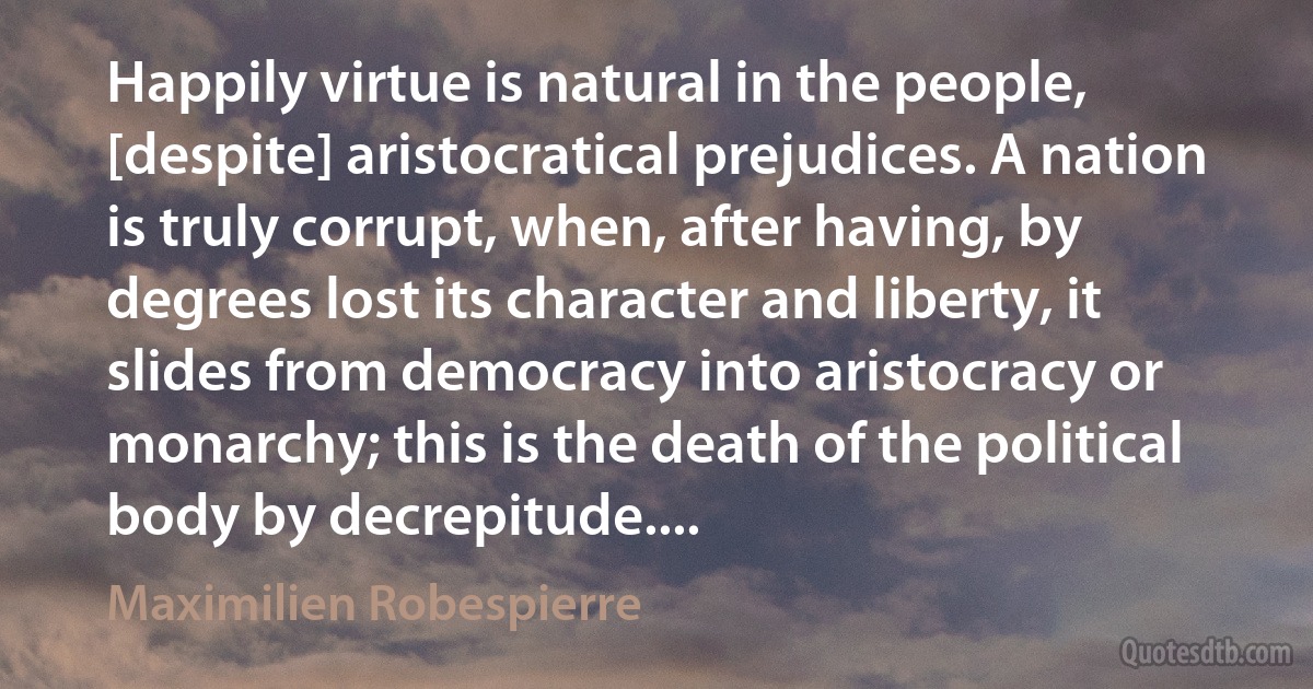 Happily virtue is natural in the people, [despite] aristocratical prejudices. A nation is truly corrupt, when, after having, by degrees lost its character and liberty, it slides from democracy into aristocracy or monarchy; this is the death of the political body by decrepitude.... (Maximilien Robespierre)