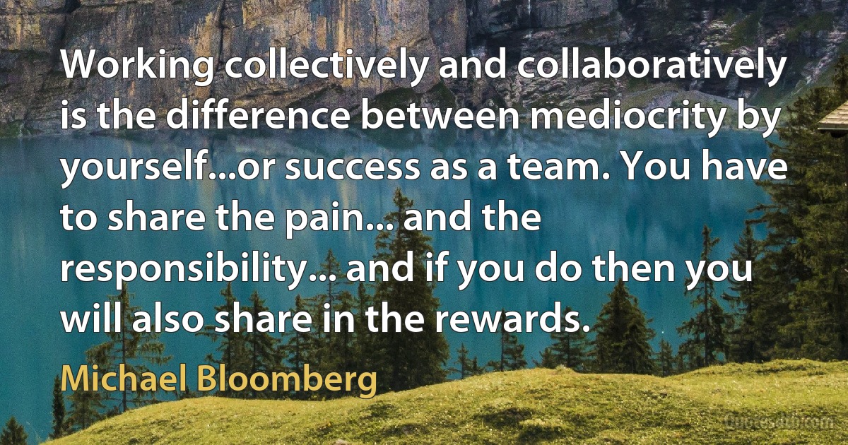 Working collectively and collaboratively is the difference between mediocrity by yourself...or success as a team. You have to share the pain... and the responsibility... and if you do then you will also share in the rewards. (Michael Bloomberg)