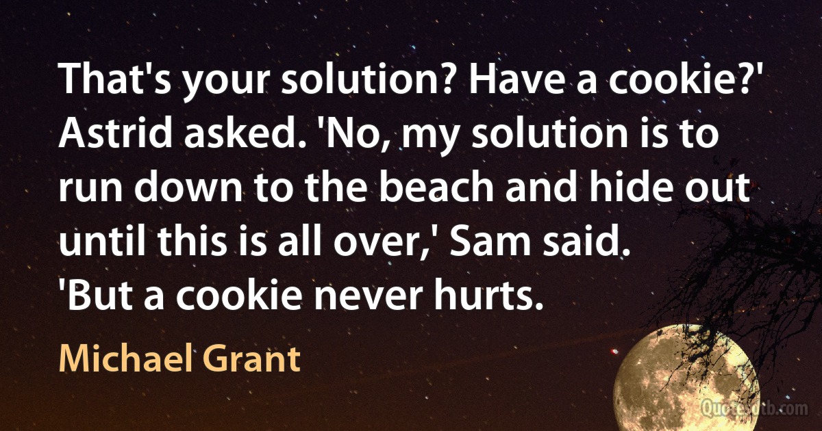 That's your solution? Have a cookie?' Astrid asked. 'No, my solution is to run down to the beach and hide out until this is all over,' Sam said. 'But a cookie never hurts. (Michael Grant)