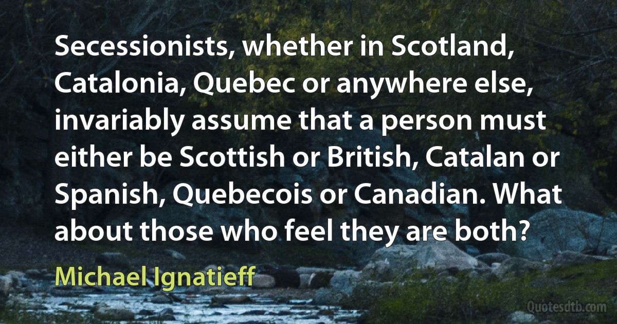 Secessionists, whether in Scotland, Catalonia, Quebec or anywhere else, invariably assume that a person must either be Scottish or British, Catalan or Spanish, Quebecois or Canadian. What about those who feel they are both? (Michael Ignatieff)