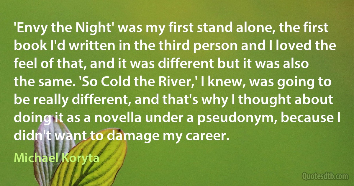 'Envy the Night' was my first stand alone, the first book I'd written in the third person and I loved the feel of that, and it was different but it was also the same. 'So Cold the River,' I knew, was going to be really different, and that's why I thought about doing it as a novella under a pseudonym, because I didn't want to damage my career. (Michael Koryta)