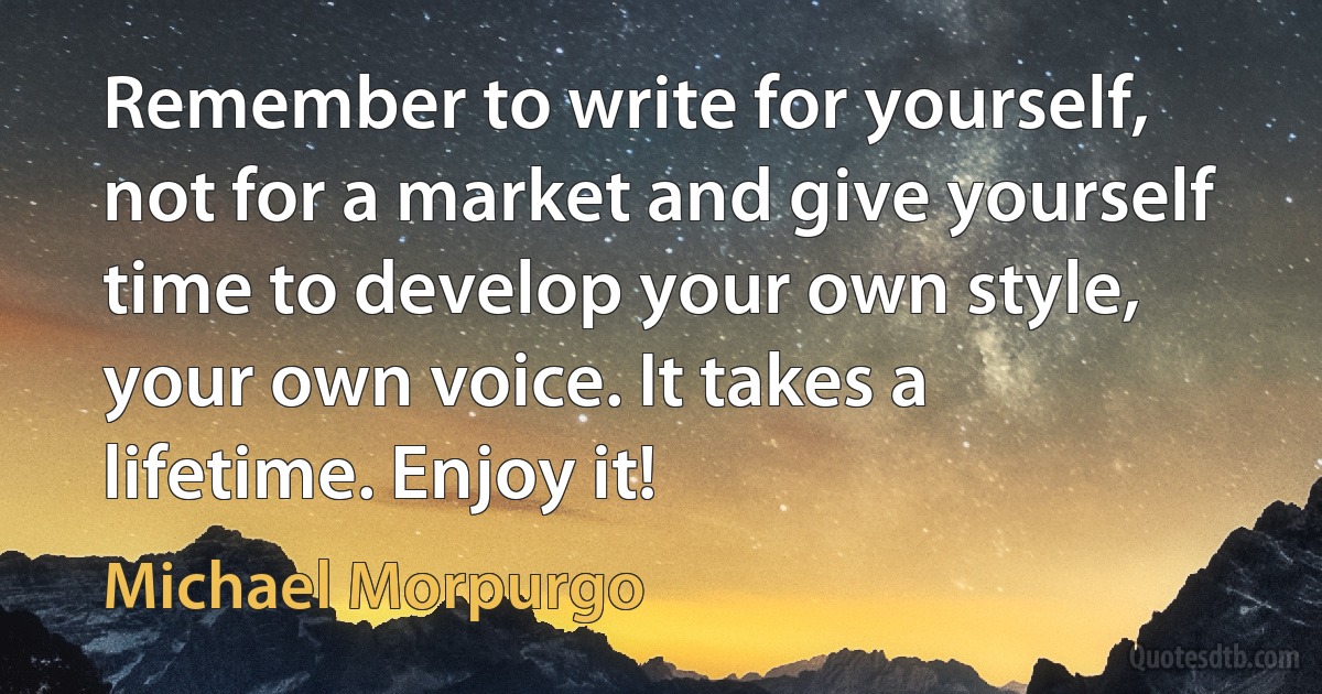 Remember to write for yourself, not for a market and give yourself time to develop your own style, your own voice. It takes a lifetime. Enjoy it! (Michael Morpurgo)