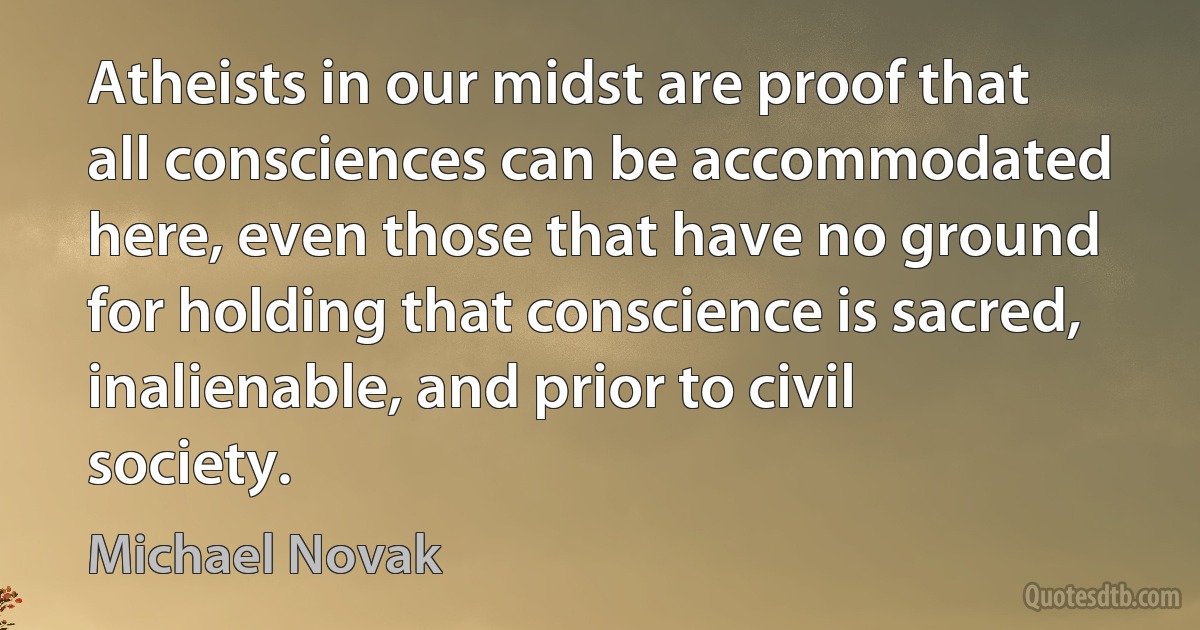 Atheists in our midst are proof that all consciences can be accommodated here, even those that have no ground for holding that conscience is sacred, inalienable, and prior to civil society. (Michael Novak)