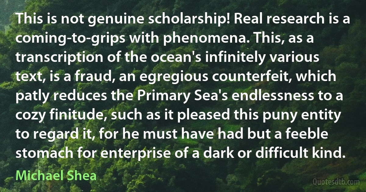 This is not genuine scholarship! Real research is a coming-to-grips with phenomena. This, as a transcription of the ocean's infinitely various text, is a fraud, an egregious counterfeit, which patly reduces the Primary Sea's endlessness to a cozy finitude, such as it pleased this puny entity to regard it, for he must have had but a feeble stomach for enterprise of a dark or difficult kind. (Michael Shea)