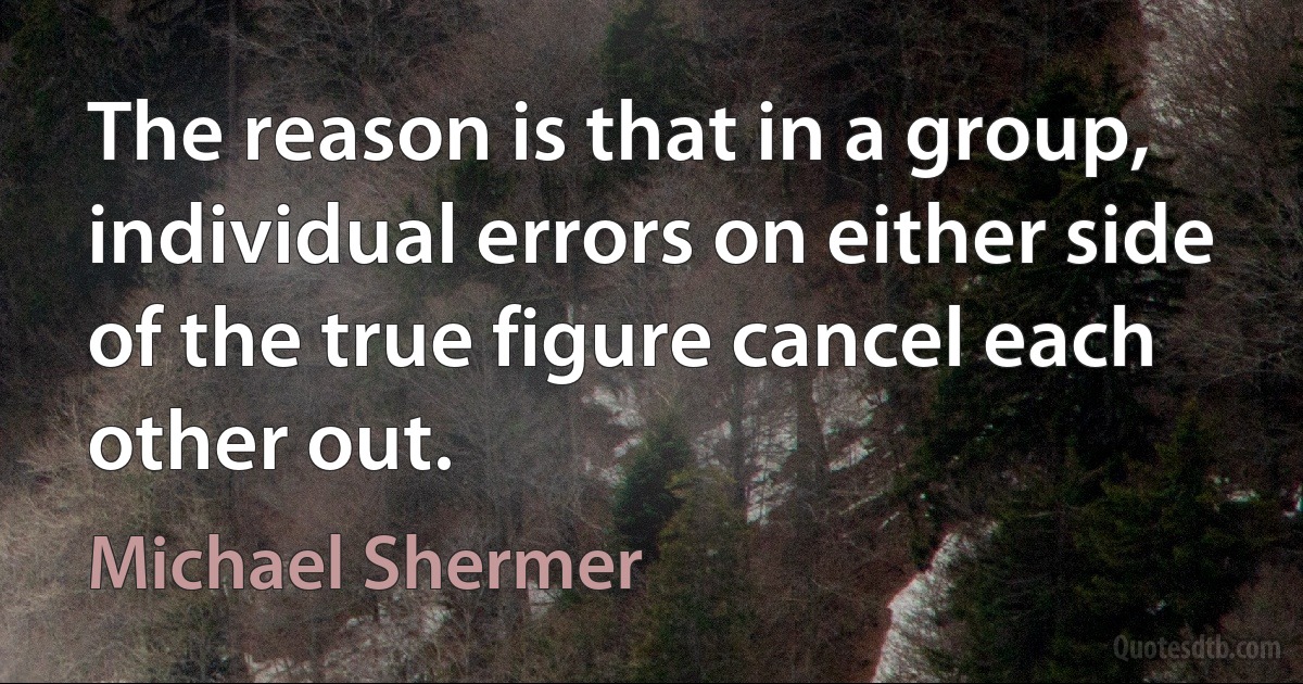 The reason is that in a group, individual errors on either side of the true figure cancel each other out. (Michael Shermer)