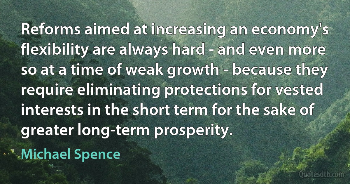 Reforms aimed at increasing an economy's flexibility are always hard - and even more so at a time of weak growth - because they require eliminating protections for vested interests in the short term for the sake of greater long-term prosperity. (Michael Spence)