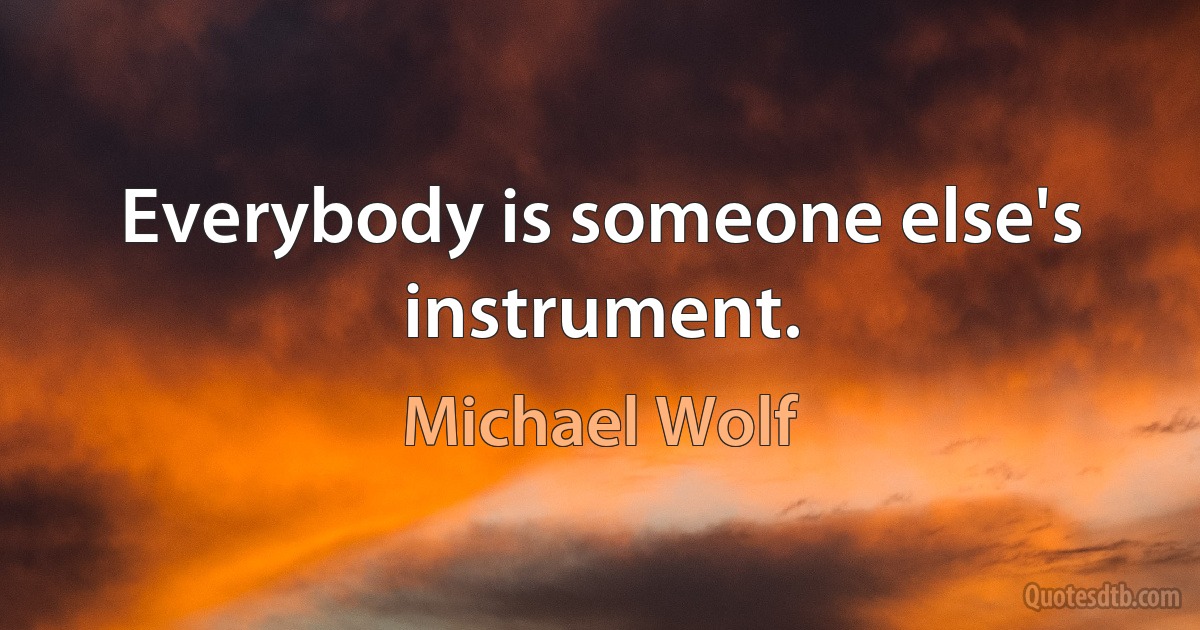 Everybody is someone else's instrument. (Michael Wolf)