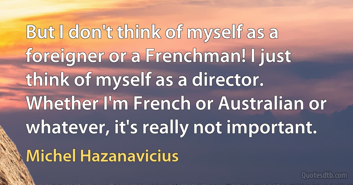 But I don't think of myself as a foreigner or a Frenchman! I just think of myself as a director. Whether I'm French or Australian or whatever, it's really not important. (Michel Hazanavicius)